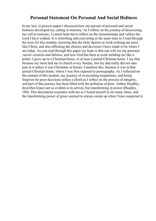 Personal Statement On Personal And Social Holiness
In my last, in process paper I discussed how my pursuit of personal and social
holiness developed my calling in ministry. As I reflect on the journey of discovering
my call to ministry, I cannot help but to reflect on the mountaintops and valleys the
Lord I have walked. It is refreshing and convicting at the same time as I read through
the texts for this module, knowing that the Holy Spiritis at work refining me more
like Christ, and also affirming the choices and decisions I have made to be where I
am today. As you read through this paper my hope is that one will see my personal
/social victories and failures, and how God has been at work molding me like a
potter. I grew up in a Christian home, or at least a partial Christian home. I say that
because my mom had me in church every Sunday, but my dad really did not take
part in it unless it was Christmas or Easter. I mention this, because it was in that
partial Christian home, where I was first exposed to pornography. As I reflected on
the content of this module, my journey of overcoming temptations, and being
forgiven for poor decisions strikes a chord as I reflect on the process of integrity,
and part of that journey has been filled with the pollution of porn. Author Headley,
describes Grace not so evident in its arrival, but transforming in power (Headley,
180). This description resonates with me as I found myself in sin many times, and
the transforming power of grace seemed to always sneak up when I least suspected it.
 