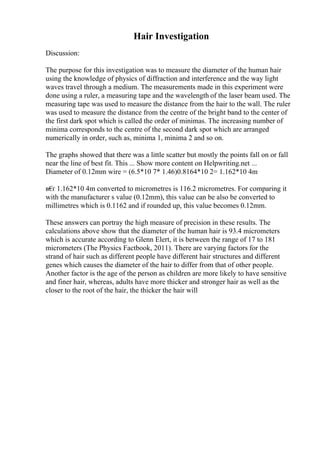 Hair Investigation
Discussion:
The purpose for this investigation was to measure the diameter of the human hair
using the knowledge of physics of diffraction and interference and the way light
waves travel through a medium. The measurements made in this experiment were
done using a ruler, a measuring tape and the wavelength of the laser beam used. The
measuring tape was used to measure the distance from the hair to the wall. The ruler
was used to measure the distance from the centre of the bright band to the center of
the first dark spot which is called the order of minimas. The increasing number of
minima corresponds to the centre of the second dark spot which are arranged
numerically in order, such as, minima 1, minima 2 and so on.
The graphs showed that there was a little scatter but mostly the points fall on or fall
near the line of best fit. This ... Show more content on Helpwriting.net ...
Diameter of 0.12mm wire = (6.5*10 7* 1.46)0.8164*10 2= 1.162*10 4m
в€
ґ 1.162*10 4m converted to micrometres is 116.2 micrometres. For comparing it
with the manufacturer s value (0.12mm), this value can be also be converted to
millimetres which is 0.1162 and if rounded up, this value becomes 0.12mm.
These answers can portray the high measure of precision in these results. The
calculations above show that the diameter of the human hair is 93.4 micrometers
which is accurate according to Glenn Elert, it is between the range of 17 to 181
micrometers (The Physics Factbook, 2011). There are varying factors for the
strand of hair such as different people have different hair structures and different
genes which causes the diameter of the hair to differ from that of other people.
Another factor is the age of the person as children are more likely to have sensitive
and finer hair, whereas, adults have more thicker and stronger hair as well as the
closer to the root of the hair, the thicker the hair will
 