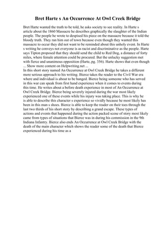 Bret Harte s An Occurrence At Owl Creek Bridge
Bret Harte wanted the truth to be told, he asks society to see reality. In Harte s
article about the 1860 Massacre he describes graphically the slaughter of the Indian
people. The people he wrote to despised his piece on the massacre because it told the
bloody truth. They ran him out of town because even though they wanted this
massacre to occur they did not want to be reminded about this unholy event. In Harte
s writing he conveys not everyone is as racist and discriminative as the people. Harte
says Tipton proposed that they should send the child to Red Dog, a distance of forty
miles, where female attention could be procured. But the unlucky suggestion met
with fierce and unanimous opposition (Harte, pg. 356). Harte shows that even though
... Show more content on Helpwriting.net ...
In this short story named An Occurrence at Owl Creek Bridge he takes a different
more serious approach to his writing. Bierce takes the reader to the Civil War era
where and individual is about to be hanged. Bierce being someone who has served
in this war can speak from first hand experience when it comes to events during
this time. He writes about a before death experience in most of An Occurrence at
Owl Creek Bridge. Bierce being severely injured during the war most likely
experienced one of these events while his injury was taking place. This is why he
is able to describe this character s experience so vividly because he most likely has
been in this man s shoes. Bierce is able to keep the reader on their toes through the
last two thirds of his short story by describing a grand escape. These types of
actions and events that happened during the action packed scene of story most likely
came from types of situations that Bierce was in during his commission in the 9th
Indiana Infantry. Bierce also ends An Occurrence at Owl Creek Bridge with the
death of the main character which shows the reader some of the death that Bierce
experienced during his time as a
 