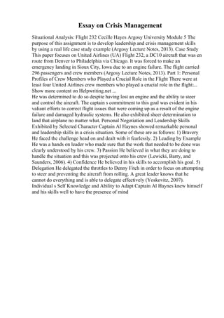 Essay on Crisis Management
Situational Analysis: Flight 232 Cecille Hayes Argosy University Module 5 The
purpose of this assignment is to develop leadership and crisis management skills
by using a real life case study example (Argosy Lecture Notes, 2013). Case Study
This paper focuses on United Airlines (UA) Flight 232, a DC10 aircraft that was en
route from Denver to Philadelphia via Chicago. It was forced to make an
emergency landing in Sioux City, Iowa due to an engine failure. The flight carried
296 passengers and crew members (Argosy Lecture Notes, 2013). Part 1: Personal
Profiles of Crew Members who Played a Crucial Role in the Flight There were at
least four United Airlines crew members who played a crucial role in the flight:...
Show more content on Helpwriting.net ...
He was determined to do so despite having lost an engine and the ability to steer
and control the aircraft. The captain s commitment to this goal was evident in his
valiant efforts to correct flight issues that were coming up as a result of the engine
failure and damaged hydraulic systems. He also exhibited sheer determination to
land that airplane no matter what. Personal Negotiation and Leadership Skills
Exhibited by Selected Character Captain Al Haynes showed remarkable personal
and leadership skills in a crisis situation. Some of these are as follows: 1) Bravery
He faced the challenge head on and dealt with it fearlessly. 2) Leading by Example
He was a hands on leader who made sure that the work that needed to be done was
clearly understood by his crew. 3) Passion He believed in what they are doing to
handle the situation and this was projected onto his crew (Lewicki, Barry, and
Saunders, 2006). 4) Confidence He believed in his skills to accomplish his goal. 5)
Delegation He delegated the throttles to Denny Fitch in order to focus on attempting
to steer and preventing the aircraft from rolling. A great leader knows that he
cannot do everything and is able to delegate effectively (Yoskovitz, 2007).
Individual s Self Knowledge and Ability to Adapt Captain Al Haynes knew himself
and his skills well to have the presence of mind
 