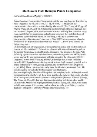 Machiavelli Plato Rebuplic Prince Comparison
HaГѕim Cihan DemirkГ¶prГјlГј, 20303433
Essay Question: Compare the Characteristics of the true guardians, as described by
Plato (Republic, bk VII, pp.158 #8211; 61, 484b #8211; 487e) with the
characteristics of the rulers, as described by Machiavelli (The Prince, ch.15, pp. 47
#8211; 49 and ch. 18, pp.54f). What is the most important difference between the
two accounts? In your view, which account is better, and why?For centuries, every
ruler created their own principles and rules and somehow they ruled millions of
people and controlled their future. In this essay, I will try to compare the
characteristics of two types of ruler, one is Plato #8217;s true guardian where he
mentions in the Republic and the other one, NiccolГі ... Show more content on
Helpwriting.net ...
On the other hand, a true guardian, who searches for justice and wisdom in his all
time an all life, couldn #8217;t be afraid of death which overshadows his path to
the justice. Rulers need to stand bravely, in order to find goodness. So that, Plato
definitely rejects cowardice and slavishness, where he signifies that #8220;then it
seems a cowardly and slavish nature will take no part in the philosophy #8221;
[Republic, p.160, 486a #8211; b]. Shortly , Plato says that, a ruler, should be
naturally #8220;good at remembering, quick to learn, high minded, graceful, and a
friend and relative of truth, justice, courage, and moderation #8221; [Republic,
p.161, 487a]. These characteristics truly show the idealistic position of Plato. He
tries to create a perfect ruler for his utopian world kallipolis.
But, not surprisingly, Machiavelli is against this imaginary ruler. Although it would
be marvelous if a ruler have all these good qualities, he believes that a ruler who has
all of these good characteristics cannot exist in practice [Selected Political Writings,
The Prince ch. 15, p.48]. For him this image is suitable only for an ideal world.
Unlike Plato, Machiavelli highlights that in practical reality, for a ruler, who wants
to hold on to power, it is necessary to learn how not to be good. Misery, cruelty,
duplicity, irreligion or untrustworthiness are evil qualities, for
 