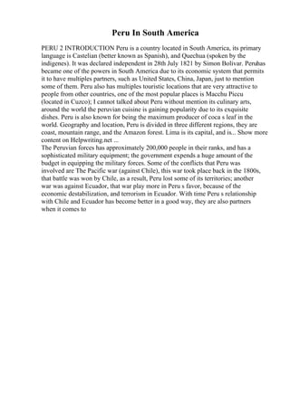 Peru In South America
PERU 2 INTRODUCTION Peru is a country located in South America, its primary
language is Castelian (better known as Spanish), and Quechua (spoken by the
indigenes). It was declared independent in 28th July 1821 by Simon Bolivar. Peruhas
became one of the powers in South America due to its economic system that permits
it to have multiples partners, such as United States, China, Japan, just to mention
some of them. Peru also has multiples touristic locations that are very attractive to
people from other countries, one of the most popular places is Macchu Piccu
(located in Cuzco); I cannot talked about Peru without mention its culinary arts,
around the world the peruvian cuisine is gaining popularity due to its exquisite
dishes. Peru is also known for being the maximum producer of coca s leaf in the
world. Geography and location, Peru is divided in three different regions, they are
coast, mountain range, and the Amazon forest. Lima is its capital, and is... Show more
content on Helpwriting.net ...
The Peruvian forces has approximately 200,000 people in their ranks, and has a
sophisticated military equipment; the government expends a huge amount of the
budget in equipping the military forces. Some of the conflicts that Peru was
involved are The Pacific war (against Chile), this war took place back in the 1800s,
that battle was won by Chile, as a result, Peru lost some of its territories; another
war was against Ecuador, that war play more in Peru s favor, because of the
economic destabilization, and terrorism in Ecuador. With time Peru s relationship
with Chile and Ecuador has become better in a good way, they are also partners
when it comes to
 