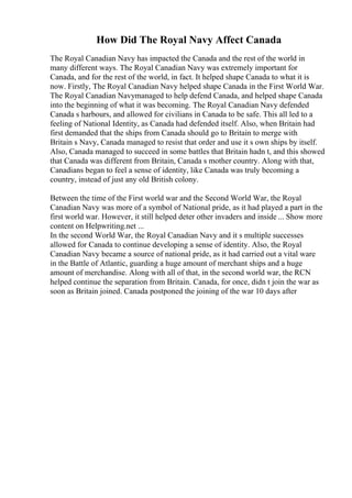 How Did The Royal Navy Affect Canada
The Royal Canadian Navy has impacted the Canada and the rest of the world in
many different ways. The Royal Canadian Navy was extremely important for
Canada, and for the rest of the world, in fact. It helped shape Canada to what it is
now. Firstly, The Royal Canadian Navy helped shape Canada in the First World War.
The Royal Canadian Navymanaged to help defend Canada, and helped shape Canada
into the beginning of what it was becoming. The Royal Canadian Navy defended
Canada s harbours, and allowed for civilians in Canada to be safe. This all led to a
feeling of National Identity, as Canada had defended itself. Also, when Britain had
first demanded that the ships from Canada should go to Britain to merge with
Britain s Navy, Canada managed to resist that order and use it s own ships by itself.
Also, Canada managed to succeed in some battles that Britain hadn t, and this showed
that Canada was different from Britain, Canada s mother country. Along with that,
Canadians began to feel a sense of identity, like Canada was truly becoming a
country, instead of just any old British colony.
Between the time of the First world war and the Second World War, the Royal
Canadian Navy was more of a symbol of National pride, as it had played a part in the
first world war. However, it still helped deter other invaders and inside ... Show more
content on Helpwriting.net ...
In the second World War, the Royal Canadian Navy and it s multiple successes
allowed for Canada to continue developing a sense of identity. Also, the Royal
Canadian Navy became a source of national pride, as it had carried out a vital ware
in the Battle of Atlantic, guarding a huge amount of merchant ships and a huge
amount of merchandise. Along with all of that, in the second world war, the RCN
helped continue the separation from Britain. Canada, for once, didn t join the war as
soon as Britain joined. Canada postponed the joining of the war 10 days after
 