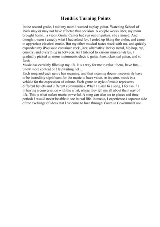 Hendrix Turning Points
In the second grade, I told my mom I wanted to play guitar. Watching School of
Rock may or may not have affected that decision. A couple weeks later, my mom
brought home... a violin Guitar Center had run out of guitars, she claimed. And
though it wasn t exactly what I had asked for, I ended up liking the violin, and came
to appreciate classical music. But my other musical tastes stuck with me, and quickly
expanded my iPod soon contained rock, jazz, alternative, heavy metal, hip hop, rap,
country, and everything in between. As I listened to various musical styles, I
gradually picked up more instruments electric guitar, bass, classical guitar, and so
forth.
Music has certainly filled up my life. It s a way for me to relax, focus, have fun, ...
Show more content on Helpwriting.net ...
Each song and each genre has meaning, and that meaning doesn t necessarily have
to be incredibly significant for the music to have value. At its core, music is a
vehicle for the expression of culture. Each genre or style of music represents
different beliefs and different communities. When I listen to a song, I feel as if I
m having a conversation with the artist, where they tell me all about their way of
life. This is what makes music powerful. A song can take me to places and time
periods I would never be able to see in real life. In music, I experience a separate side
of the exchange of ideas that I ve come to love through Youth in Government and
 