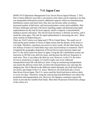 7-11 Japan Case
ISOM 319 E Operations Management Case: Seven Eleven Japan February 7, 2013
Part A Some different ways that a convenience store chain can be responsive are they
can intergraded information systems, additional capacity which are manufacturing,
distribution centers and retail store, they also can increase safety inventory,
increased number of deliveries, and increased product variety and availability. Part
B Some challenges and risks with micro matching supply and demand using rapid
replenishment are the risk for local capacity which is capacity is decentralized,
leading to poorer utilization. The risk for local inventory is obsolete inventory, and it
needs the extra space. The risk for rapid replenishment is increasing the cost... Show
more content on Helpwriting.net ...
There are 10,615 stores over Japan and 5,798 in United States. The small size of
land and the great number of stores in Japan means that the density of the stores is
very high. Therefore, customers can access to stores easily. On the other hand, the
low density of stores in United State may cause inconvenience to customers. Part F
Compared the geographic dispersion of Seven Eleven stores between Japan and
the U.S. the stores tend to be dense in Japan. Using the DCs distribution system can
maximize to fill full every delivery truck, and decrease the delivery frequency to
each store. Thus, it can reduce the delivery cost. However, in the U.S. the stores
are not as clustered as in Japan. It is hard to make sure every outbound
transportation truck full with delivery items. Using an outsourcing transportation
can ensure the delivery trucks full, cut down the transportation cost, and urge the
shipping fast. Part G Based on the different market demands, the fresh food items
are classic and simple in the U.S. stores. Moreover, the fresh food sale is lower
than Seven Eleven Japan. The U.S. stores need the fresh food item to deliver daily
or every two days. Therefore, using the outsourcing food distributors can reduce the
production and transportation cost. However, the Japanese customers request the
stores to provide the variable fresh foods. More than 50 percent of food items change
in the course of a
 