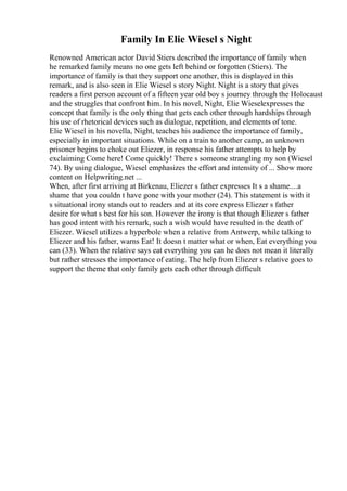 Family In Elie Wiesel s Night
Renowned American actor David Stiers described the importance of family when
he remarked family means no one gets left behind or forgotten (Stiers). The
importance of family is that they support one another, this is displayed in this
remark, and is also seen in Elie Wiesel s story Night. Night is a story that gives
readers a first person account of a fifteen year old boy s journey through the Holocaust
and the struggles that confront him. In his novel, Night, Elie Wieselexpresses the
concept that family is the only thing that gets each other through hardships through
his use of rhetorical devices such as dialogue, repetition, and elements of tone.
Elie Wiesel in his novella, Night, teaches his audience the importance of family,
especially in important situations. While on a train to another camp, an unknown
prisoner begins to choke out Eliezer, in response his father attempts to help by
exclaiming Come here! Come quickly! There s someone strangling my son (Wiesel
74). By using dialogue, Wiesel emphasizes the effort and intensity of ... Show more
content on Helpwriting.net ...
When, after first arriving at Birkenau, Eliezer s father expresses It s a shame....a
shame that you couldn t have gone with your mother (24). This statement is with it
s situational irony stands out to readers and at its core express Eliezer s father
desire for what s best for his son. However the irony is that though Eliezer s father
has good intent with his remark, such a wish would have resulted in the death of
Eliezer. Wiesel utilizes a hyperbole when a relative from Antwerp, while talking to
Eliezer and his father, warns Eat! It doesn t matter what or when, Eat everything you
can (33). When the relative says eat everything you can he does not mean it literally
but rather stresses the importance of eating. The help from Eliezer s relative goes to
support the theme that only family gets each other through difficult
 