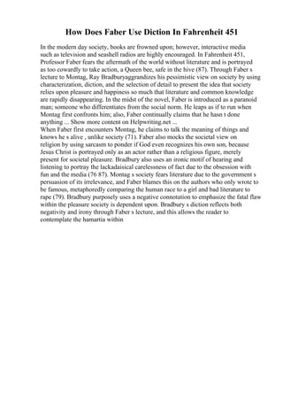 How Does Faber Use Diction In Fahrenheit 451
In the modern day society, books are frowned upon; however, interactive media
such as television and seashell radios are highly encouraged. In Fahrenheit 451,
Professor Faber fears the aftermath of the world without literature and is portrayed
as too cowardly to take action, a Queen bee, safe in the hive (87). Through Faber s
lecture to Montag, Ray Bradburyaggrandizes his pessimistic view on society by using
characterization, diction, and the selection of detail to present the idea that society
relies upon pleasure and happiness so much that literature and common knowledge
are rapidly disappearing. In the midst of the novel, Faber is introduced as a paranoid
man; someone who differentiates from the social norm. He leaps as if to run when
Montag first confronts him; also, Faber continually claims that he hasn t done
anything ... Show more content on Helpwriting.net ...
When Faber first encounters Montag, he claims to talk the meaning of things and
knows he s alive , unlike society (71). Faber also mocks the societal view on
religion by using sarcasm to ponder if God even recognizes his own son, because
Jesus Christ is portrayed only as an actor rather than a religious figure, merely
present for societal pleasure. Bradbury also uses an ironic motif of hearing and
listening to portray the lackadaisical carelessness of fact due to the obsession with
fun and the media (76 87). Montag s society fears literature due to the government s
persuasion of its irrelevance, and Faber blames this on the authors who only wrote to
be famous, metaphoredly comparing the human race to a girl and bad literature to
rape (79). Bradbury purposely uses a negative connotation to emphasize the fatal flaw
within the pleasure society is dependent upon. Bradbury s diction reflects both
negativity and irony through Faber s lecture, and this allows the reader to
contemplate the hamartia within
 