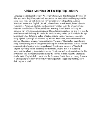 African American Of The Hip Hop Industry
Language is a product of society. As society changes, so does language. Because of
this, over time, English speakers all over the world have reinvented language and in
some cases come up with their own very different ways of speaking. African
American Vernacular English (AAVE), also referred to as Ebonics, is one of these
variations of American English, most commonly spoken today by urban working
class and middle class African Americans. Not only does Ebonics make up an
immense part of African Americansocial life and communication, but also it is heavily
used in the music industry. Its use in the music industry today, particularly in the hip
hop industry, has definitely had an effect on society s use of language, especially
today s youth. Although widely used by African Americans, many other ethnicities
also use Ebonics as a way of communication. The use of Ebonics has steered many
away from learning and/or using Standard English and unfortunately, this has lead to
communication barriers between speakers of Ebonics and speakers of Standard
English especially within academic environments. Due to this, it is extremely
important for school systems to incorporate Ebonics as well as elements from the hip
hop culture into their curriculum to ensure the success of their students. Ebonics is
similar to the English dialect spoken in the American South; however, many features
of Ebonics are used more frequently by black speakers, suggesting that they have
their origins in black
 