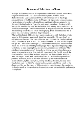 Disopora of Inheritance of Loss
As might be expected from the rich input of her cultural background, Kiran Desai,
daughter of the author Anita Desai is a born story teller. Her first novel,
Hullabaloo in the Guava Orchard (1998), is a fresh look at life in the sleepy
provincial town of Shahkot in India. At 35 years old, Desai is the youngest woman
ever to win the prize and was already highly acclaimed in literary circles for her
first novel Hullabaloo in the Guava Orchard which won a Betty Trask award [2]
when it was published in 1998. She spent eight years writing her second novel The
Inheritance of Loss [3] . Much has been made of the parallels between the book and
Desai s family history but it s not an autobiography. Desai herself has said that in
places it s... Show more content on Helpwriting.net ...
Whereas Biju finds it difficult to have a conversation even with the Indian girls to
whom he delivers a take away meal, Saeed had many girls : Oh myee God!! he
said. Oh myee Gaaaawd! She keep calling me and calling me, he clutched at head,
aaaiii...I don t know what to do!! ... It s those dreadlocks, cut them off and the girls
will go. But I don t want them to go! [8] Much of the comedy also arises from the
Indian mis or over use of the English language. Result equivocal the young Judge
wrote home to India on completing his university examinations in Britain. What ,
asked everyone does that mean? It sounded as if there was a problem, because un
words were negative words, those basically competent in the English agreed. But
then (his father) consulted the assistant magistrate and they exploded with joy ....
Bose, the Judge s friend from his university days is a wonderfully optimistic but
pompous individual, made all the more ridiculous by his over use of British
idioms Cheeri o, right o, tickety boo, simply smashing, chin chin, no siree, how s
that, bottom s up, I say! [9] An original and modern aspect of Desai s style is the
almost poet like use she makes of different print forms on the page: she uses italics
for foreign words as if to emphasize their exoticness and untranslatability and capitals
for emphasis
 