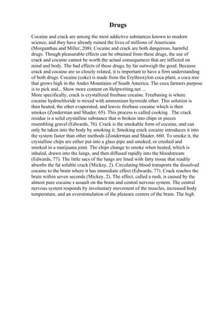 Drugs
Cocaine and crack are among the most addictive substances known to modern
science, and they have already ruined the lives of millions of Americans
(Morganthau and Miller, 208). Cocaine and crack are both dangerous, harmful
drugs. Though pleasurable effects can be obtained from these drugs, the use of
crack and cocaine cannot be worth the actual consequences that are inflicted on
mind and body. The bad effects of these drugs, by far outweigh the good. Because
crack and cocaine are so closely related, it is important to have a firm understanding
of both drugs. Cocaine (coke) is made from the Erythroxylon coca plant, a coca tree
that grows high in the Andes Mountains of South America. The coca farmers purpose
is to pick and... Show more content on Helpwriting.net ...
More specifically, crack is crystallized freebase cocaine. Freebasing is where
cocaine hydrochloride is mixed with ammonium hyroxide ether. This solution is
then heated, the ether evaporated, and leaves freebase cocaine which is then
smokes (Zonderman and Shader, 65). This process is called cooking . The crack
residue is a solid crystalline substance that is broken into chips or pieces
resembling gravel (Edwards, 76). Crack is the smokable form of cocaine, and can
only be taken into the body by smoking it. Smoking crack cocaine introduces it into
the system faster than other methods (Zonderman and Shader, 660. To smoke it, the
crystalline chips are either put into a glass pipe and smoked, or crushed and
smoked in a marijuana joint. The chips change to smoke when heated, which is
inhaled, drawn into the lungs, and then diffused rapidly into the bloodstream
(Edwards, 77). The little sacs of the lungs are lined with fatty tissue that readily
absorbs the fat soluble crack (Mickey, 2). Circulating blood transports the dissolved
cocaine to the brain where it has immediate effect (Edwards, 77). Crack reaches the
brain within seven seconds (Mickey, 2). The effect, called a rush, is caused by the
almost pure cocaine s assault on the brain and central nervous system. The central
nervous system responds by involuntary movement of the muscles, increased body
temperature, and an overstimulation of the pleasure centers of the brain. The high
 