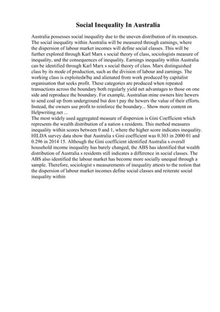 Social Inequality In Australia
Australia possesses social inequality due to the uneven distribution of its resources.
The social inequality within Australia will be measured through earnings, where
the dispersion of labour market incomes will define social classes. This will be
further explored through Karl Marx s social theory of class, sociologists measure of
inequality, and the consequences of inequality. Earnings inequality within Australia
can be identified through Karl Marx s social theory of class. Marx distinguished
class by its mode of production, such as the division of labour and earnings. The
working class is exploitedвЂџ and alienated from work produced by capitalist
organisation that seeks profit. These categories are produced when repeated
transactions across the boundary both regularly yield net advantages to those on one
side and reproduce the boundary. For example, Australian mine owners hire hewers
to send coal up from underground but don t pay the hewers the value of their efforts.
Instead, the owners use profit to reinforce the boundary... Show more content on
Helpwriting.net ...
The most widely used aggregated measure of dispersion is Gini Coefficient which
represents the wealth distribution of a nation s residents. This method measures
inequality within scores between 0 and 1, where the higher score indicates inequality.
HILDA survey data show that Australia s Gini coefficient was 0.303 in 2000 01 and
0.296 in 2014 15. Although the Gini coefficient identified Australia s overall
household income inequality has barely changed, the ABS has identified that wealth
distribution of Australia s residents still indicates a difference in social classes. The
ABS also identified the labour market has become more socially unequal through a
sample. Therefore, sociologist s measurements of inequality attests to the notion that
the dispersion of labour market incomes define social classes and reiterate social
inequality within
 