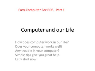 Computer and our Life
How does computer work in our life?
Does your computer works well?
Any trouble in your computer?
Simple tips give you great help.
Let’s start now!
Easy Computer For BDS Part 1
 