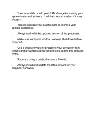 You can update or add your RAM storage for making your
system faster and advance. It will help to your system if it runs
sluggish.
 You can upgrade your graphic card to improve your
gaming experience.
 Always work with the updated version of the processor.
 Make sure computer window is always shut down before
power off.
 Use a good antivirus for protecting your computer from
viruses and unwanted application and also update this software
timely.
 If you are using a cable, then use a firewall.
 Always install and update the latest drivers for your
computer hardware.
 