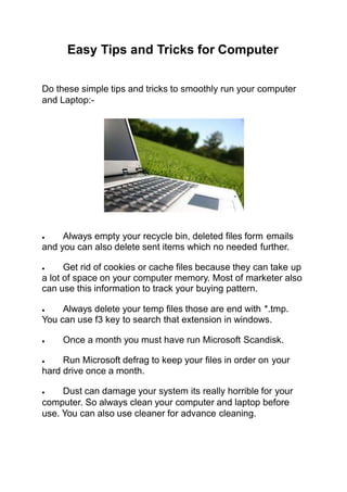 Easy Tips and Tricks for Computer
Do these simple tips and tricks to smoothly run your computer
and Laptop:-
 Always empty your recycle bin, deleted files form emails
and you can also delete sent items which no needed further.
 Get rid of cookies or cache files because they can take up
a lot of space on your computer memory. Most of marketer also
can use this information to track your buying pattern.
 Always delete your temp files those are end with *.tmp.
You can use f3 key to search that extension in windows.
 Once a month you must have run Microsoft Scandisk.
 Run Microsoft defrag to keep your files in order on your
hard drive once a month.
 Dust can damage your system its really horrible for your
computer. So always clean your computer and laptop before
use. You can also use cleaner for advance cleaning.
 