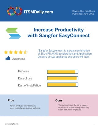 ITSMDaily.com
IncreaseProductivity
withSangforEasyConnect
Reviewdby:ErikBlum
Published:June2015
“SangforEasyconnectisagreatcombination
ofSSL-VPN,WANaccelerationandApplication
DeliveryVirtualapplianceenduserswilllove.”
Outstanding
Features
Easyofuse
Eastofinstallation
Pros
Greatproduct,easytoinstall,
easytoconﬁgure,uniquefeatures.
Theproductisattheearlystages
whichinturnmeansonlyonething.
Itcanbefurtherimproved.
Cons
-1-www.sangfor.net
 