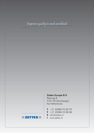 Improves quality in work worldwide




                Zettex Europe B.V.
                Blokweg 8
                4761 RA Zevenbergen
                the Netherlands

                T   +31 (0)888-93 88 39
                F   +31 (0)888-93 88 88
                E   info@zettex.nl
                I   www.zettex.nl
 