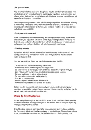 - Set yourself apart
Why should clients hire you? Even though you may be reluctant to boast about your
talents this is a very important factor in building your reputation as a competent and
reliable writer. It’s important to market yourself effectively, promote your skills and set
yourself apart from your competition.
To accomplish this you need a solid resume and good portfolio that includes a variety
of your writing samples for your potential customers to review. You should also
collect customer testimonials to share in your portfolio. This type of social proof can
really boost your credibility.
- Treat your customers well
When it comes being successful creating and selling content it is very important to
take care of your reputation not only in terms of your writing but also in the way you
deal with your customers. Remember they will talk about you and by treating them
well you can feel confident that they will only have good things to say.
- Visibility matters
You can be the most efficient and effective freelance writer on the planet but you
won’t put any money in the bank if clients can’t find you to hire. You have to be
visible and easy to find.
Here are some simple things you can do to increase your visibility:
- Get involved in a professional writing community
- Write articles about freelancing and include your bio
- Set up a website to display your work and make it easy for people to find you.
- Stay in touch with your previous clients to encourage repeat business
- Join and participate in online writing forums
- Set up profiles on the major social networks
- Post ads in the classifieds
- Send out a press release about your services
- Join freelancing websites like Elance and oDesk
Bottom line, it’s important to work continually on building and maintaining your
reputation as a reliable, trustworthy and competent freelance writer and when you do
you will have customers lined up to hire you.
Where To Find Customers
We are going to jump right in and talk about where to find customers, because when
it comes to freelance writing you can just sit and wait for them to find you, especially
when you are just getting started.
One of the best places to start looking for new customers is on freelance websites
like Elance and oDesk, as I briefly mentioned in your last issue. These sites are like a
virtual job marketplace and they are the perfect solution for finding writing jobs.
 