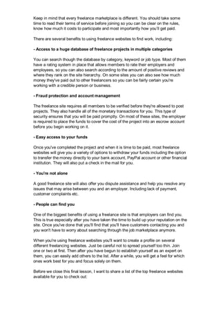 Keep in mind that every freelance marketplace is different. You should take some
time to read their terms of service before joining so you can be clear on the rules,
know how much it costs to participate and most importantly how you’ll get paid.
There are several benefits to using freelance websites to find work, including:
- Access to a huge database of freelance projects in multiple categories
You can search though the database by category, keyword or job type. Most of them
have a rating system in place that allows members to rate their employers and
employees, so you can also search according to the amount of positive reviews and
where they rank on the site hierarchy. On some sites you can also see how much
money they've paid out to other freelancers so you can be fairly certain you're
working with a credible person or business.
- Fraud protection and account management
The freelance site requires all members to be verified before they're allowed to post
projects. They also handle all of the monetary transactions for you. This type of
security ensures that you will be paid promptly. On most of these sites, the employer
is required to place the funds to cover the cost of the project into an escrow account
before you begin working on it.
- Easy access to your funds
Once you've completed the project and when it is time to be paid, most freelance
websites will give you a variety of options to withdraw your funds including the option
to transfer the money directly to your bank account, PayPal account or other financial
institution. They will also put a check in the mail for you.
- You're not alone
A good freelance site will also offer you dispute assistance and help you resolve any
issues that may arise between you and an employer. Including lack of payment,
customer complaints etc.
- People can find you
One of the biggest benefits of using a freelance site is that employers can find you.
This is true especially after you have taken the time to build up your reputation on the
site. Once you've done that you'll find that you'll have customers contacting you and
you won't have to worry about searching through the job marketplace anymore.
When you're using freelance websites you'll want to create a profile on several
different freelancing websites. Just be careful not to spread yourself too thin. Join
one or two at first. Then after you have begun to establish yourself as an expert on
them, you can easily add others to the list. After a while, you will get a feel for which
ones work best for you and focus solely on them.
Before we close this final lesson, I want to share a list of the top freelance websites
available for you to check out:
 