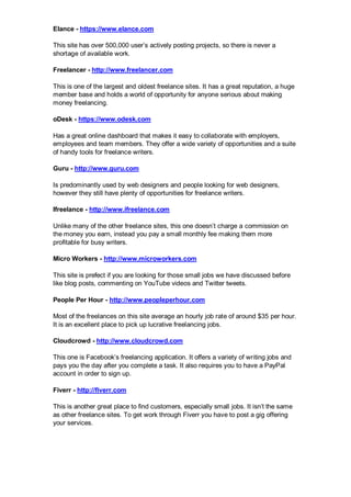 Elance - https://www.elance.com
This site has over 500,000 user’s actively posting projects, so there is never a
shortage of available work.
Freelancer - http://www.freelancer.com
This is one of the largest and oldest freelance sites. It has a great reputation, a huge
member base and holds a world of opportunity for anyone serious about making
money freelancing.
oDesk - https://www.odesk.com
Has a great online dashboard that makes it easy to collaborate with employers,
employees and team members. They offer a wide variety of opportunities and a suite
of handy tools for freelance writers.
Guru - http://www.guru.com
Is predominantly used by web designers and people looking for web designers,
however they still have plenty of opportunities for freelance writers.
Ifreelance - http://www.ifreelance.com
Unlike many of the other freelance sites, this one doesn’t charge a commission on
the money you earn, instead you pay a small monthly fee making them more
profitable for busy writers.
Micro Workers - http://www.microworkers.com
This site is prefect if you are looking for those small jobs we have discussed before
like blog posts, commenting on YouTube videos and Twitter tweets.
People Per Hour - http://www.peopleperhour.com
Most of the freelances on this site average an hourly job rate of around $35 per hour.
It is an excellent place to pick up lucrative freelancing jobs.
Cloudcrowd - http://www.cloudcrowd.com
This one is Facebook’s freelancing application. It offers a variety of writing jobs and
pays you the day after you complete a task. It also requires you to have a PayPal
account in order to sign up.
Fiverr - http://fiverr.com
This is another great place to find customers, especially small jobs. It isn’t the same
as other freelance sites. To get work through Fiverr you have to post a gig offering
your services.
 