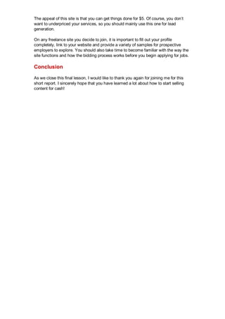 The appeal of this site is that you can get things done for $5. Of course, you don’t
want to underpriced your services, so you should mainly use this one for lead
generation.
On any freelance site you decide to join, it is important to fill out your profile
completely, link to your website and provide a variety of samples for prospective
employers to explore. You should also take time to become familiar with the way the
site functions and how the bidding process works before you begin applying for jobs.
Conclusion
As we close this final lesson, I would like to thank you again for joining me for this
short report. I sincerely hope that you have learned a lot about how to start selling
content for cash!
 