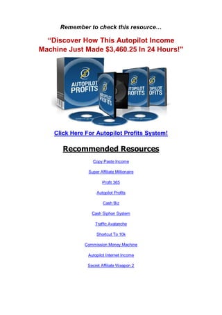 Remember to check this resource…
“Discover How This Autopilot Income
Machine Just Made $3,460.25 In 24 Hours!"
Click Here For Autopilot Profits System!
Recommended Resources
Copy Paste Income
Super Affiliate Millionaire
Profit 365
Autopilot Profits
Cash Biz
Cash Siphon System
Traffic Avalanche
Shortcut To 10k
Commission Money Machine
Autopilot Internet Income
Secret Affiliate Weapon 2
 