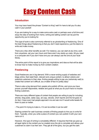 Easy Content Cash
Introduction
You may have heard the phrase “Content is King” well I'm here to tell you it's also
cash in your pocket!
If you are looking for a way to make some extra cash or perhaps even a full time and
enjoy the idea of working from home, writing and selling content can be just the
opportunity you’re looking for.
This type of work is also commonly referred to as ghostwriting or freelancing. One of
the best things about freelancing is that you don't need experience, just the desire to
write and make money.
There are a few other benefits as well. For instance, you can start at any time, work
from anywhere, set your own hours and there aren’t any starts up costs. All you need
is a computer and if you don’t have one you can always use the one at your local
library.
The entire point of this report is to give you inspirations and idea so that will be able
to know how to make money by from content creation.
Freelancing
Good freelancers are in big demand. With a never-ending supply of websites and
blogs online, that need fresh, relevant and unique content, to attract visitors and
potential customers to their sites, finding people willing to pay you (extremely well) to
create that content isn’t difficult, as a matter of fact it’s pretty easy!
There is also a big demand from people who publish off-line, and once you have
proven yourself responsible, reliable and good at what you do you'll have no trouble
finding customers.
There are many different types of content that people are willing to pay for including;
articles, blog posts, sales copy, ad copy, ebooks, short reports and the list goes on.
An fact, I have even had people approach me and ask me if I would write tweets for
them to post on twitter.
- The point I'm trying to make is, if it can be written it can be sold!
Starting content for cash business consists of finding people to hire you to write for
them. Typically, when you write a piece of content you can publish it with your own
name on it.
However, this type of writing is completely different. It requires that that you give up
all legal rights to the content you’ve created once the job is complete and allows your
customers to claim it as their own. They get all of the glory, but you get the cash.
 
