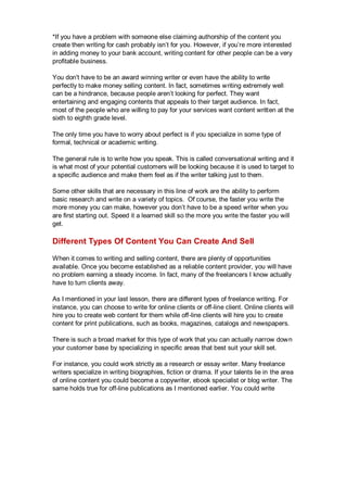*If you have a problem with someone else claiming authorship of the content you
create then writing for cash probably isn’t for you. However, if you’re more interested
in adding money to your bank account, writing content for other people can be a very
profitable business.
You don't have to be an award winning writer or even have the ability to write
perfectly to make money selling content. In fact, sometimes writing extremely well
can be a hindrance, because people aren’t looking for perfect. They want
entertaining and engaging contents that appeals to their target audience. In fact,
most of the people who are willing to pay for your services want content written at the
sixth to eighth grade level.
The only time you have to worry about perfect is if you specialize in some type of
formal, technical or academic writing.
The general rule is to write how you speak. This is called conversational writing and it
is what most of your potential customers will be looking because it is used to target to
a specific audience and make them feel as if the writer talking just to them.
Some other skills that are necessary in this line of work are the ability to perform
basic research and write on a variety of topics. Of course, the faster you write the
more money you can make, however you don’t have to be a speed writer when you
are first starting out. Speed it a learned skill so the more you write the faster you will
get.
Different Types Of Content You Can Create And Sell
When it comes to writing and selling content, there are plenty of opportunities
available. Once you become established as a reliable content provider, you will have
no problem earning a steady income. In fact, many of the freelancers I know actually
have to turn clients away.
As I mentioned in your last lesson, there are different types of freelance writing. For
instance, you can choose to write for online clients or off-line client. Online clients will
hire you to create web content for them while off-line clients will hire you to create
content for print publications, such as books, magazines, catalogs and newspapers.
There is such a broad market for this type of work that you can actually narrow down
your customer base by specializing in specific areas that best suit your skill set.
For instance, you could work strictly as a research or essay writer. Many freelance
writers specialize in writing biographies, fiction or drama. If your talents lie in the area
of online content you could become a copywriter, ebook specialist or blog writer. The
same holds true for off-line publications as I mentioned earlier. You could write
 