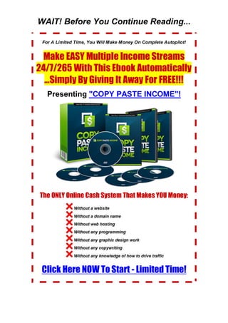 WAIT! Before You Continue Reading...
For A Limited Time, You Will Make Money On Complete Autopilot!
Make EASY Multiple Income Streams
24/7/265 With This Ebook Automatically
...Simply By Giving It Away For FREE!!!
Presenting "COPY PASTE INCOME"!
The ONLY Online Cash System That Makes YOU Money:
Click Here NOW To Start - Limited Time!
 
