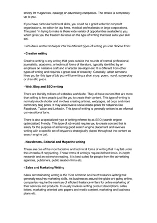 strictly for magazines, catalogs or advertising companies. The choice is completely
up to you.
If you have particular technical skills, you could be a grant writer for nonprofit
organizations, an editor for law firms, medical professionals or large corporations.
The point I'm trying to make is there wide variety of opportunities available to you,
which gives you the freedom to focus on the type of writing that best suits your skill
set.
Let's delve a little bit deeper into the different types of writing you can choose from:
- Creative writing
Creative writing is any writing that goes outside the bounds of normal professional,
journalistic, academic, or technical forms of literature, typically identified by an
emphasis on narrative craft and character development. It is different from other
types of writing and requires a great deal of creativity. Generally, when someone
hires you for this type of job you will be writing a short story, poem, novel, screenplay
or dramatic piece.
- Web, Blog and SEO writing
There are literally millions of websites worldwide. They all have owners that are more
than willing to hire people just like you to create their content. This type of writing is
normally much shorter and involves creating articles, webpages, ad copy and more
commonly blog posts. It may also involve social media posts for networks like
Facebook, Twitter and LinkedIn. This type of writing is generally written in an informal
conversational tone.
There is also a specialized type of writing referred to as SEO (search engine
optimization) friendly. This type of job would require you to create content that is
solely for the purpose of achieving good search engine placement and involves
writing with a specific set of keywords strategically placed throughout the content as
search engine bait.
- Newsletters, Editorial and Magazine writing
These are one of the most lucrative and technical forms of writing that may fall under
the umbrella of copywriting. These forms of writings require defined focus, in-depth
research and an extensive reading. It is best suited for people from the advertising
agencies, publishers, public relation firms etc.
- Sales and Marketing Writing
Sales and marketing writing is the most common source of freelance writing that
generally requires marketing skills. As businesses around the globe are going online,
companies require the services of efficient freelance writers for online marketing of
their services and products. It usually involves writing product descriptions, sales
letters, marketing oriented web papers and media content, marketing and business
plans etc.
 
