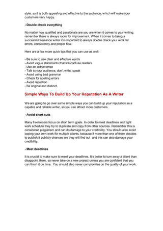 style, so it is both appealing and effective to the audience, which will make your
customers very happy.
- Double check everything
No matter how qualified and passionate are you are when it comes to your writing,
remember there is always room for improvement. When it comes to being a
successful freelance writer it is important to always double check your work for
errors, consistency and proper flow.
Here are a few more quick tips that you can use as well:
- Be sure to use clear and effective words
- Avoid vague statements that will confuse readers.
- Use an active tense
- Talk to your audience, don’t write, speak
- Avoid using bad grammar
- Check for spelling errors
- Avoid repetition
- Be original and distinct.
Simple Ways To Build Up Your Reputation As A Writer
We are going to go over some simple ways you can build up your reputation as a
capable and reliable writer, so you can attract more customers.
- Avoid short cuts
Many freelancers focus on short term goals. In order to meet deadlines and tight
work schedule they try to duplicate and copy from other sources. Remember this is
considered plagiarism and can do damage to your credibility. You should also avoid
coping your own work for multiple clients, because if more than one of them decides
to publish it publicly chances are they will find out and this can also damage your
credibility.
- Meet deadlines
It is crucial to make sure to meet your deadlines. It’s better to turn away a client than
disappoint them, so never take on a new project unless you are confident that you
can finish it on time. You should also never compromise on the quality of your work.
 