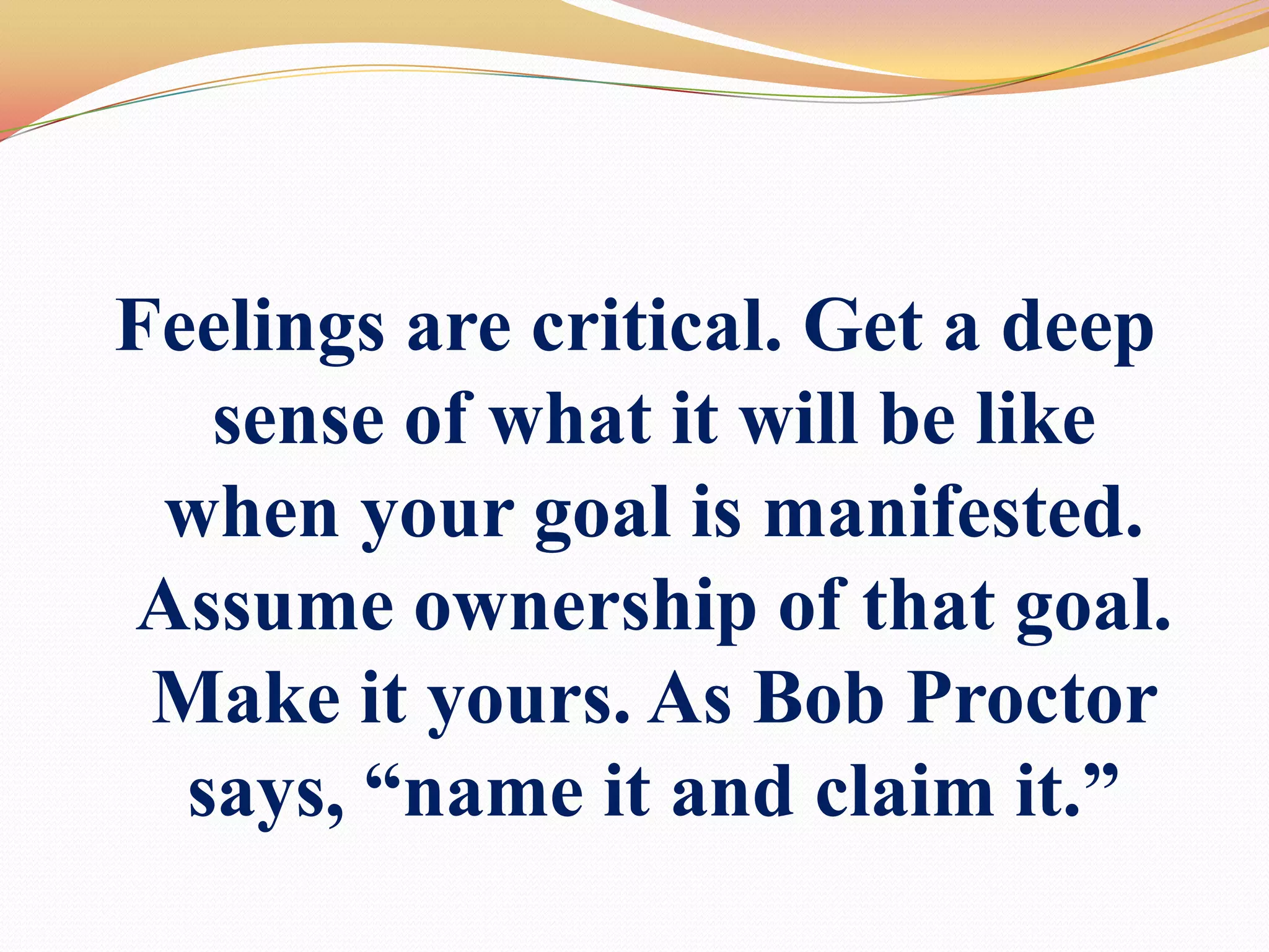 Feelings are critical. Get a deep sense of what it will be like when your goal is manifested. Assume ownership of that goal. Make it yours. As Bob Proctor says, “name it and claim it.”