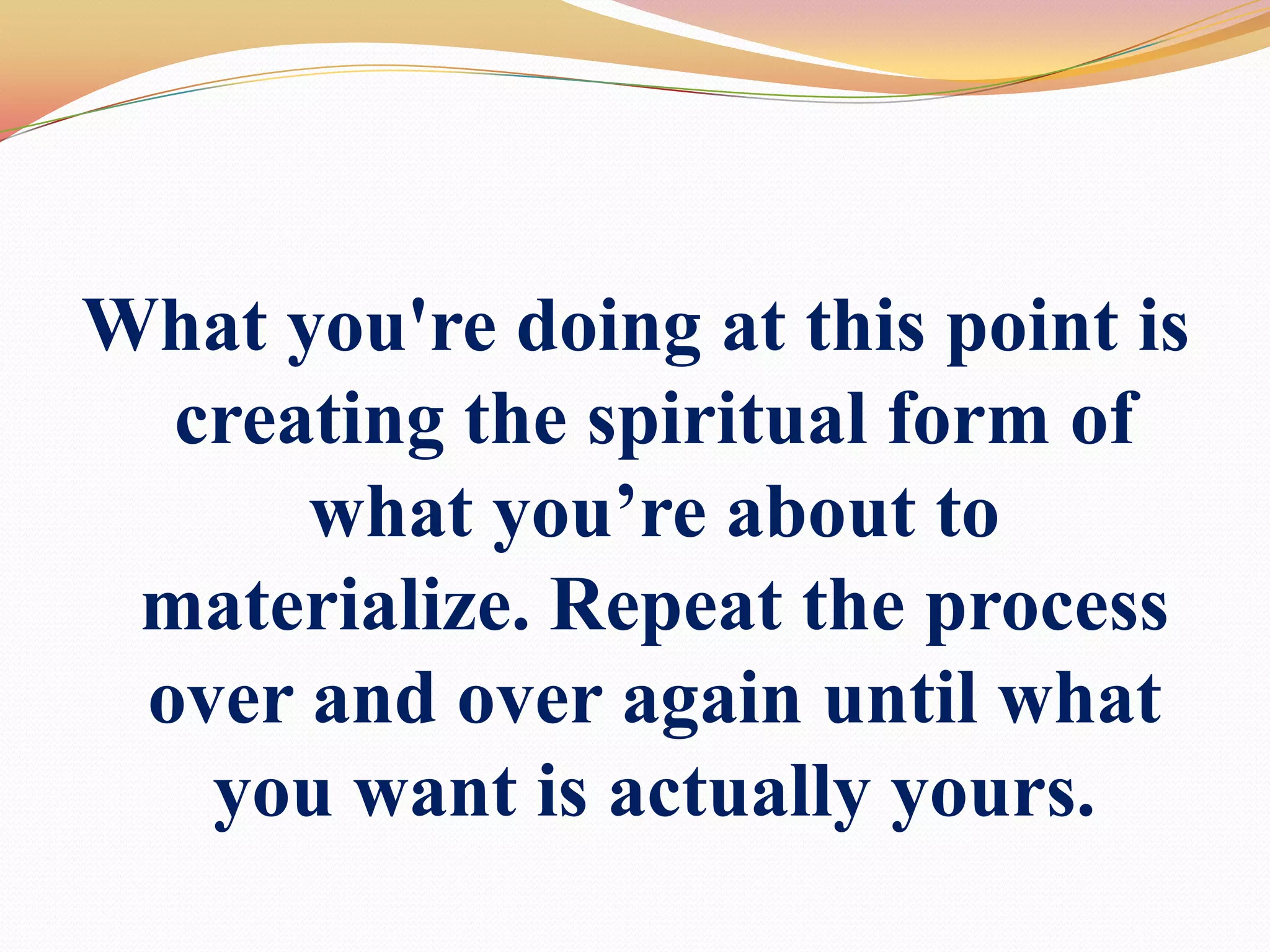 What you're doing at this point is creating the spiritual form of what you’re about to materialize. Repeat the process over and over again until what you want is actually yours.