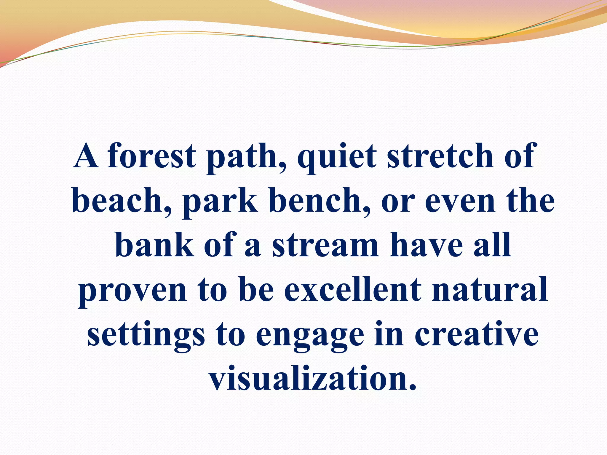 A forest path, quiet stretch of beach, park bench, or even the bank of a stream have all proven to be excellent natural settings to engage in creative visualization.
