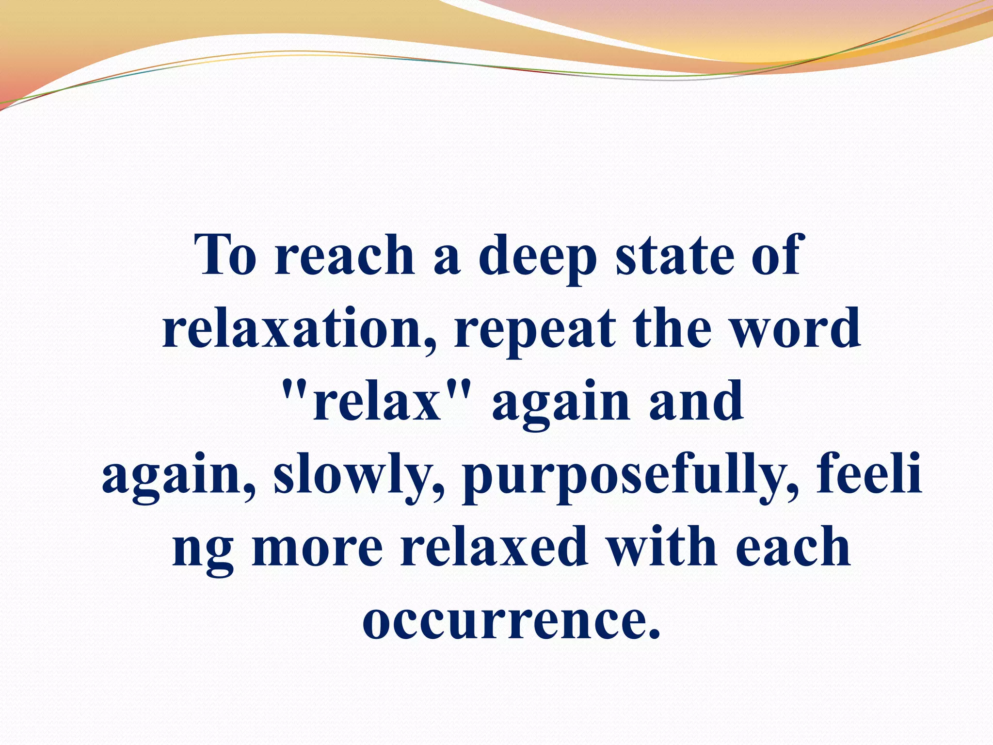 To reach a deep state of relaxation, repeat the word "relax" again and again, slowly, purposefully, feeling more relaxed with each occurrence. 