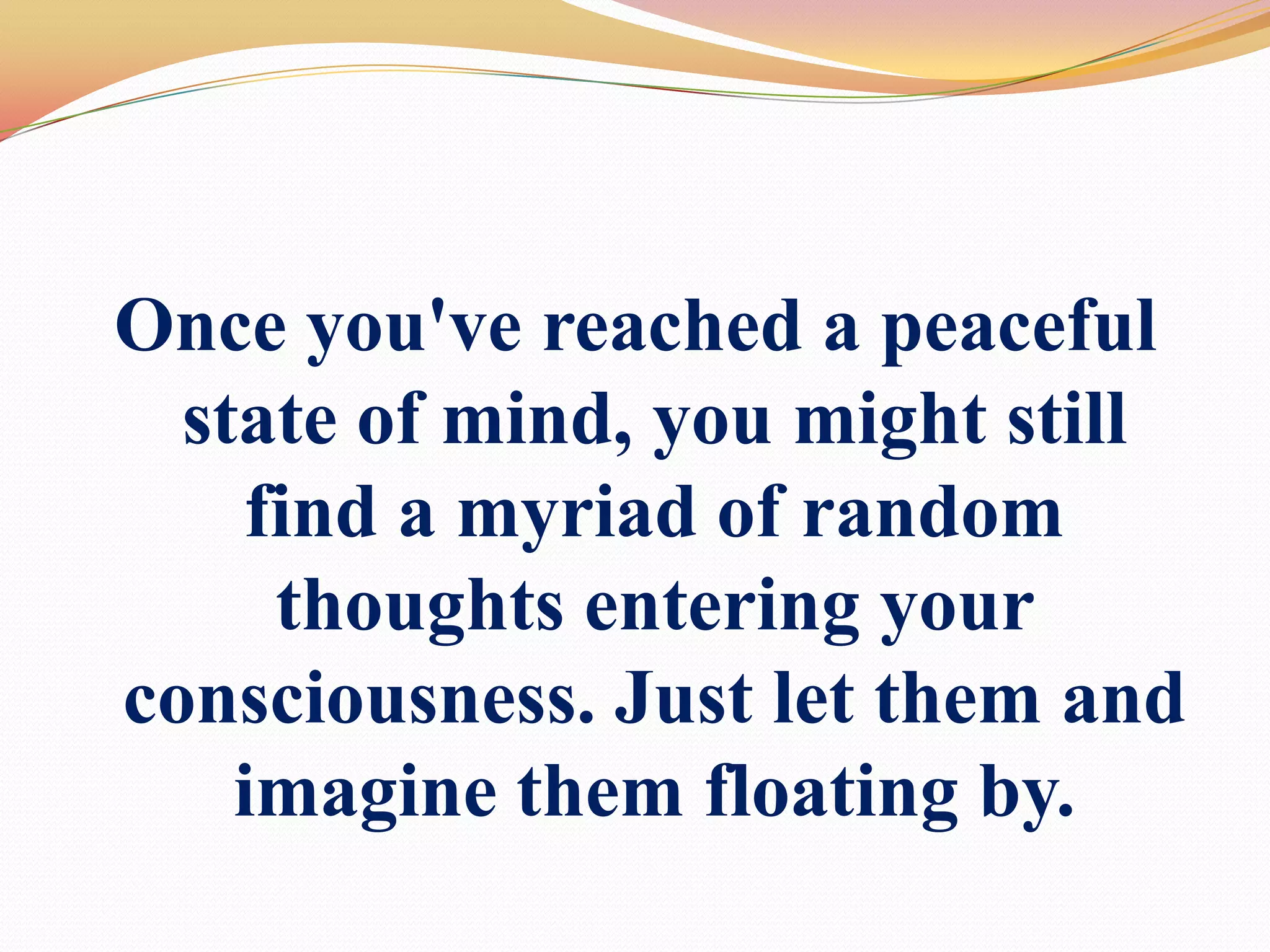 Once you've reached a peaceful state of mind, you might still find a myriad of random thoughts entering your consciousness. Just let them and imagine them floating by.