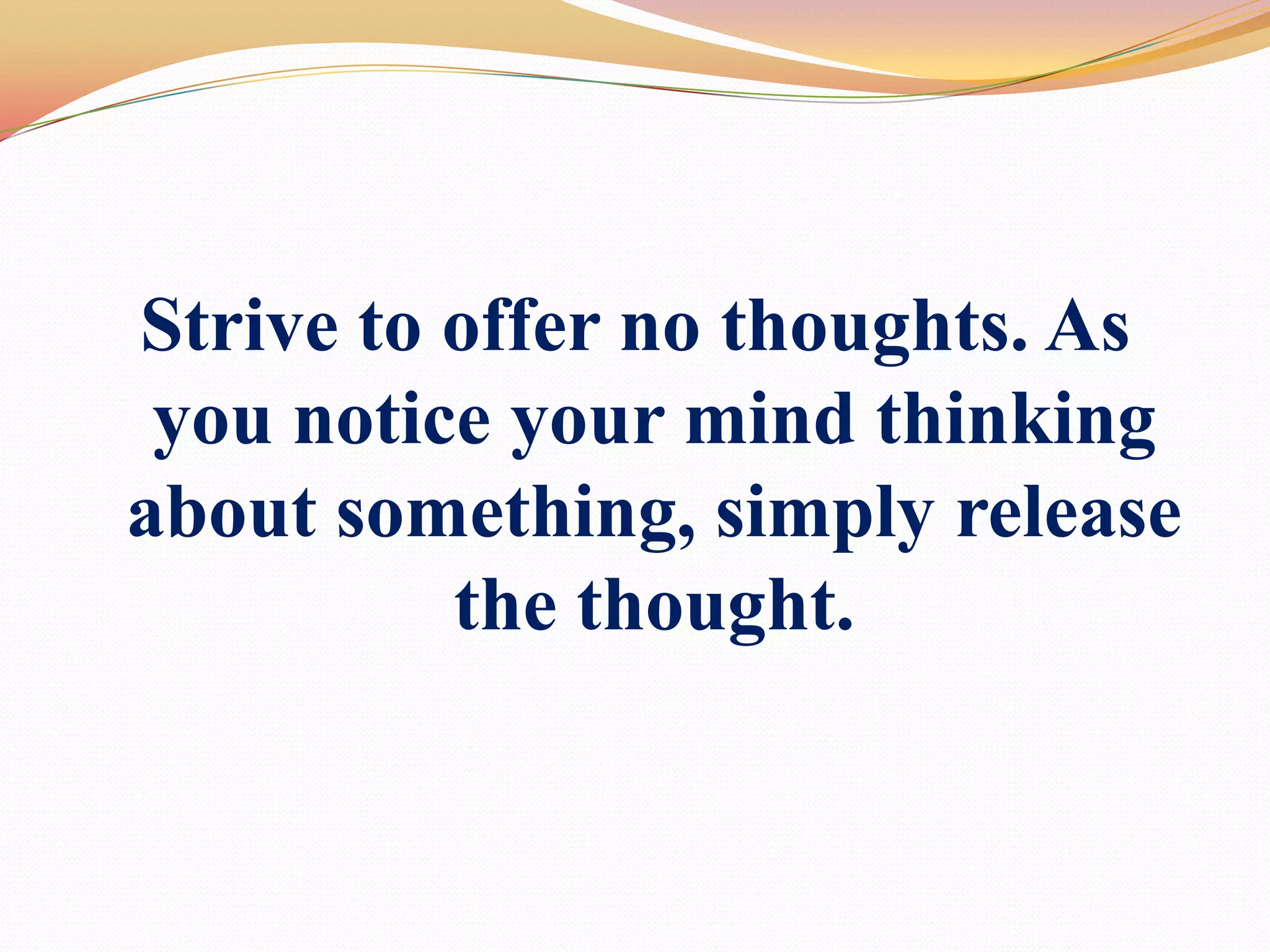 Strive to offer no thoughts. As you notice your mind thinking about something, simply release the thought. 