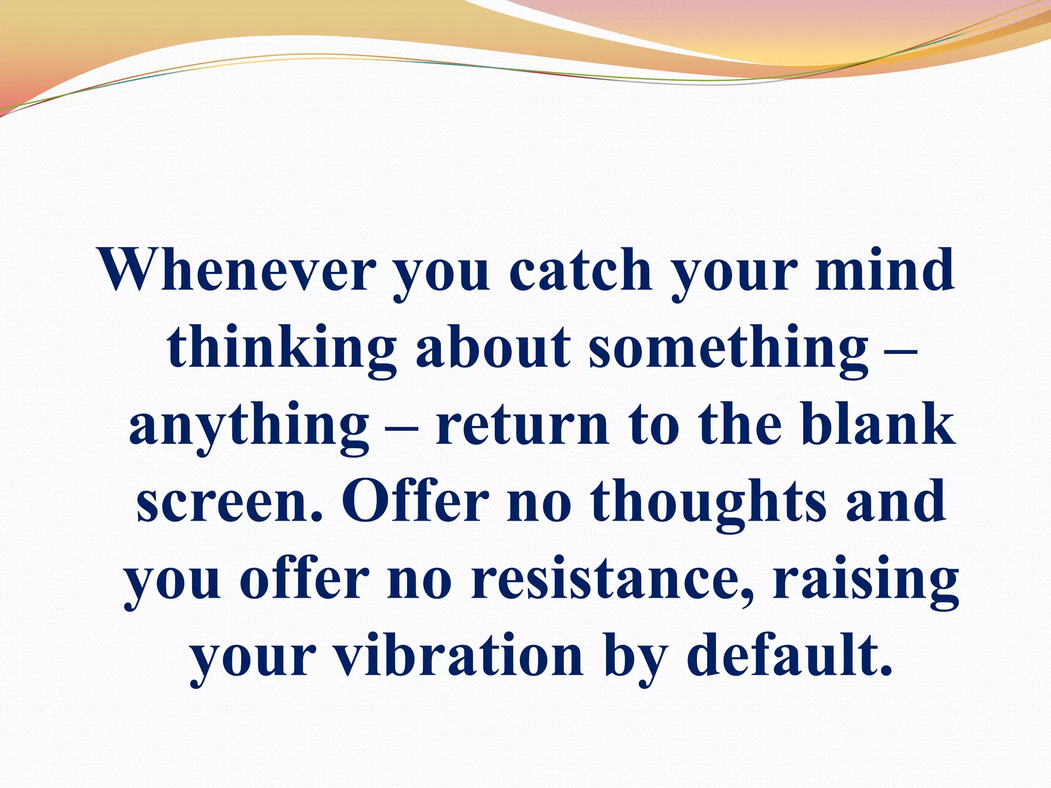 Whenever you catch your mind thinking about something – anything –return to the blank screen. Offer no thoughts andyou offer no resistance,raising your vibration by default.