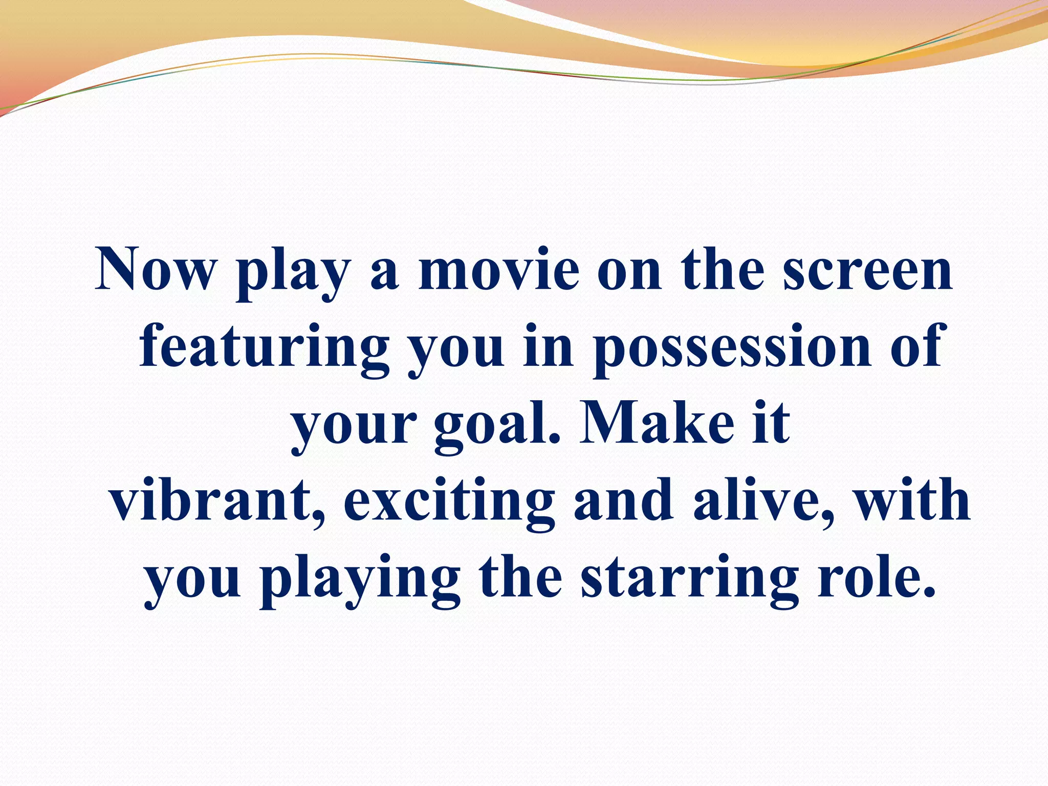 Now play a movie on the screen featuring you in possession of your goal. Make it vibrant, exciting and alive, with you playing the starring role. 