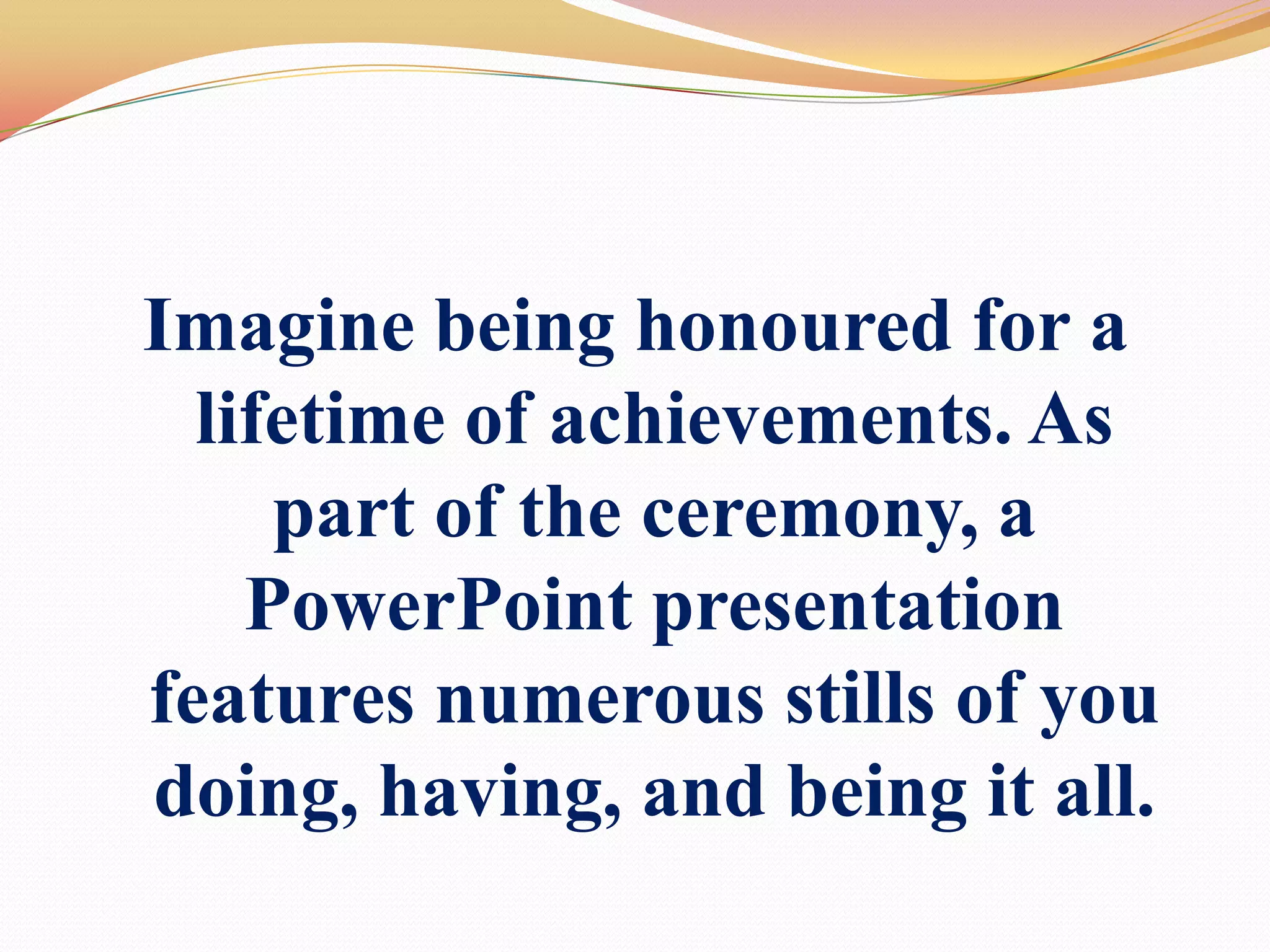 Imagine being honoured for a lifetime of achievements. As part of the ceremony, aPowerPoint presentation features numerous stills of you doing, having, and being it all.