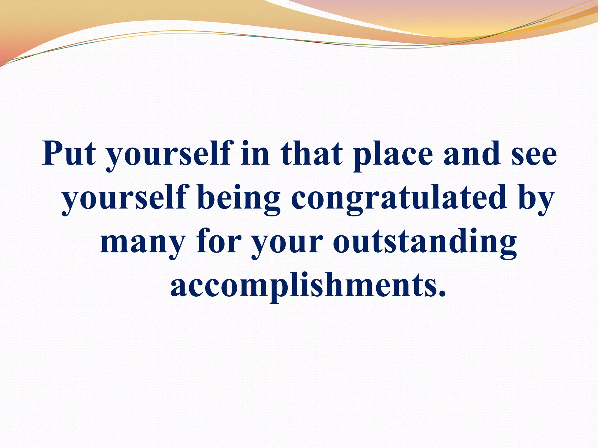 Put yourself in that place and see yourself being congratulated by many for your outstanding accomplishments.