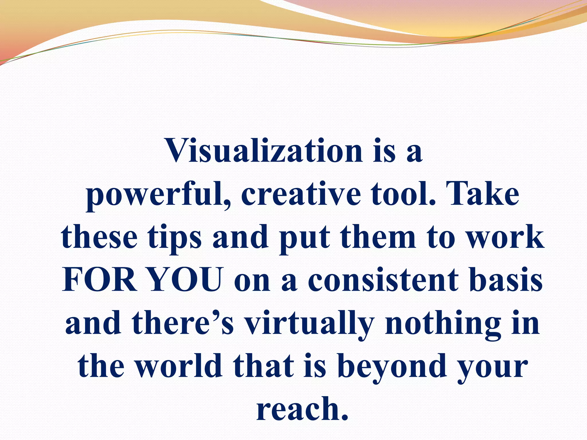 Visualization is a powerful, creative tool. Take these tips and put them to work FOR YOU on a consistent basis and there’s virtually nothing in the world that is beyond your reach.