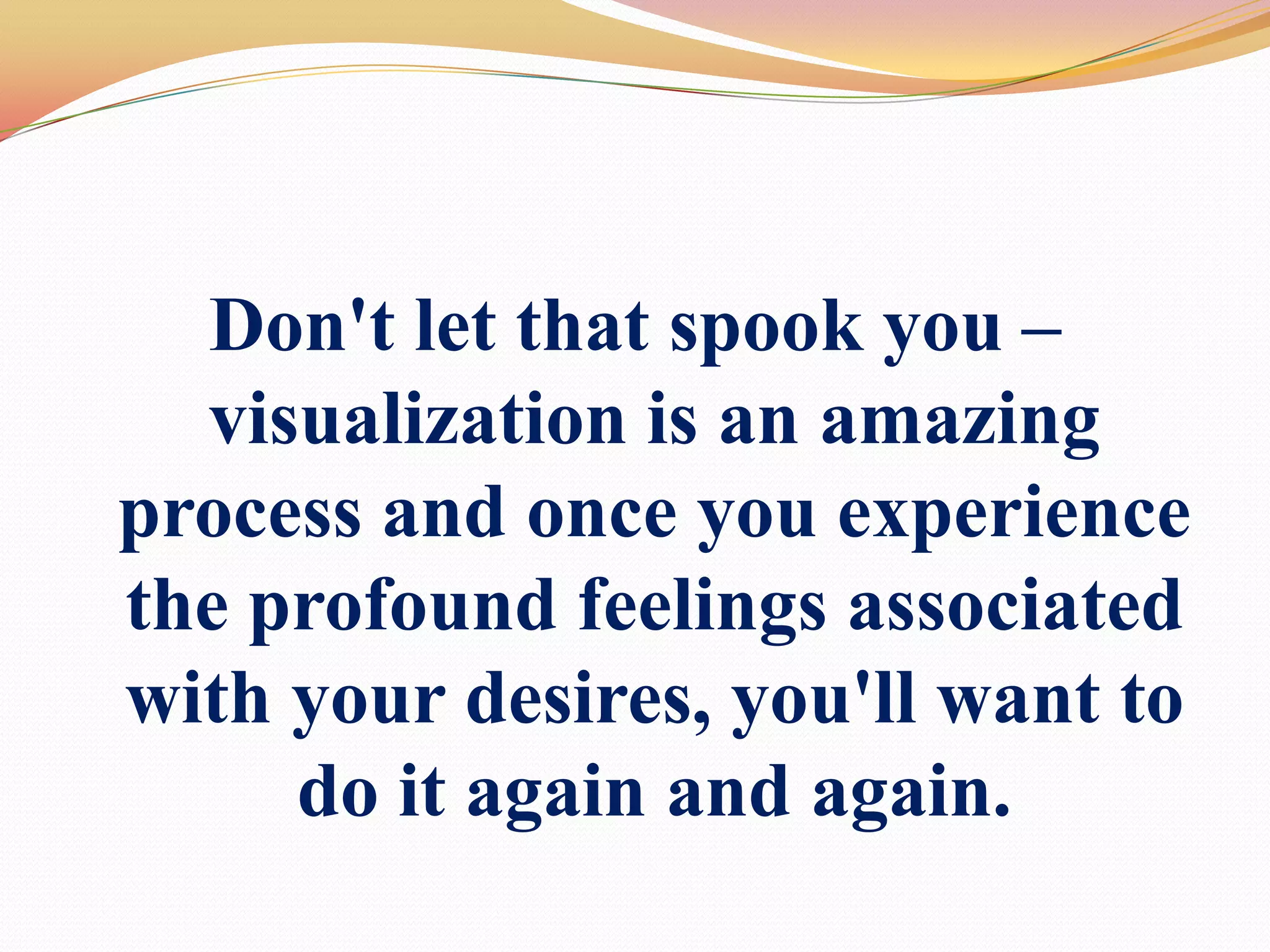Don't let that spook you – visualization is an amazing process and once you experience the profound feelings associated with your desires, you'll want to do it again and again.