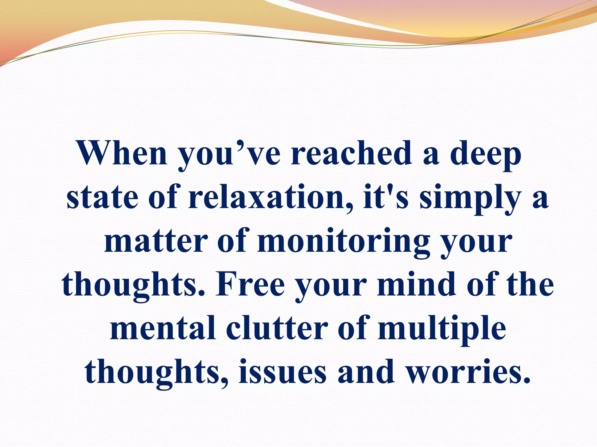 When you’ve reached a deep state of relaxation,it's simply a matter of monitoring your thoughts. Free your mind of the mental clutter of multiple thoughts, issues and worries.