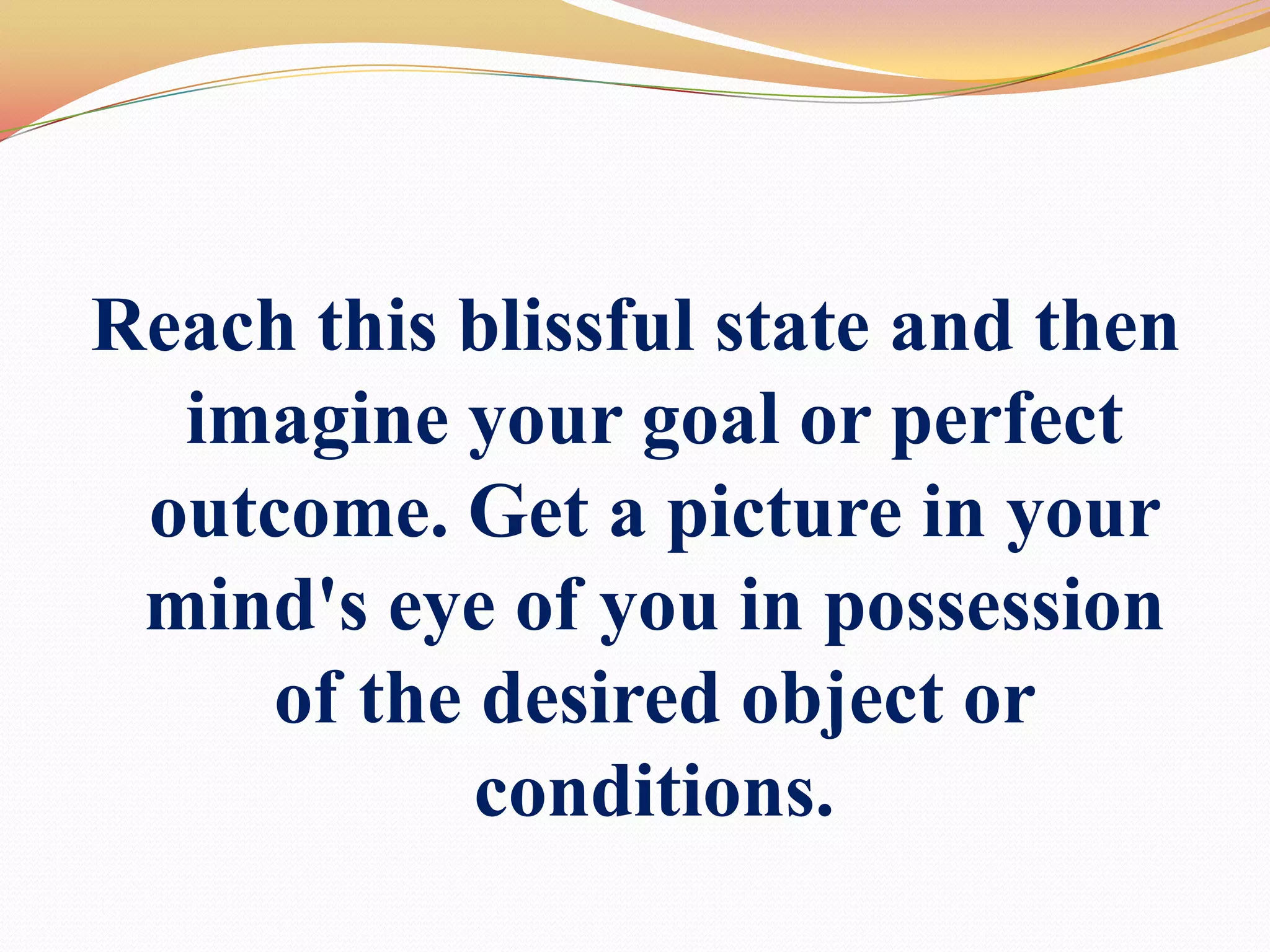 Reach this blissful state and then imagine your goal or perfect outcome. Get a picture in your mind's eye of you in possession of the desired object or conditions. 