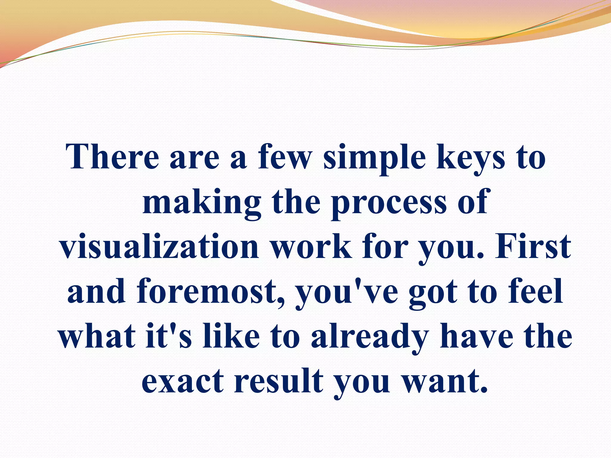There are a few simple keys to making the process of visualization work for you. First and foremost, you've got to feel what it's like to already have the exact result you want.