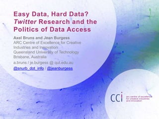 Easy Data, Hard Data?
Twitter Research and the
Politics of Data Access
Axel Bruns and Jean Burgess
ARC Centre of Excellence for Creative
Industries and Innovation
Queensland University of Technology
Brisbane, Australia
a.bruns / je.burgess @ qut.edu.au
@snurb_dot_info / @jeanburgess

 