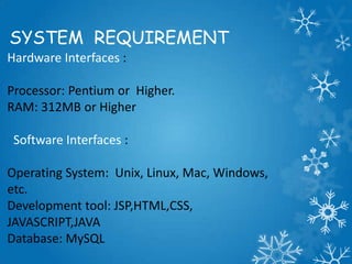 SYSTEM REQUIREMENT
Hardware Interfaces :
Processor: Pentium or Higher.
RAM: 312MB or Higher
Software Interfaces :
Operating System: Unix, Linux, Mac, Windows,
etc.
Development tool: JSP,HTML,CSS,
JAVASCRIPT,JAVA
Database: MySQL
 