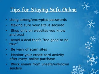 Tips for Staying Safe Online
• Using strong/encrypted passwords
• Making sure your site is secured
• Shop only on websites you know
and trust
• Avoid a deal that’s “too good to be
true”
• Be wary of scam sites
• Monitor your credit card activity
after every online purchase
• Block emails from unsafe/unknown
senders
 