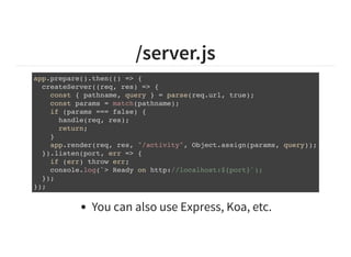 /server.js
app.prepare().then(() => {
createServer((req, res) => {
const { pathname, query } = parse(req.url, true);
const params = match(pathname);
if (params === false) {
handle(req, res);
return;
}
app.render(req, res, "/activity", Object.assign(params, query));
}).listen(port, err => {
if (err) throw err;
console.log(`> Ready on http://localhost:${port}`);
});
});
You can also use Express, Koa, etc.
 
