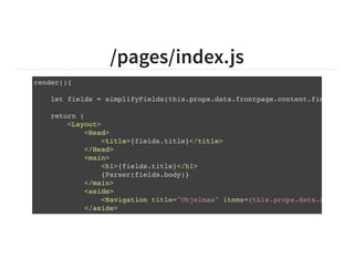 /pages/index.js
render(){
let fields = simplifyFields(this.props.data.frontpage.content.fields);
return (
<Layout>
<Head>
<title>{fields.title}</title>
</Head>
<main>
<h1>{fields.title}</h1>
{Parser(fields.body)}
</main>
<aside>
<Navigation title="Ohjelmaa" items={this.props.data.activitie
</aside>
</Layout>
 